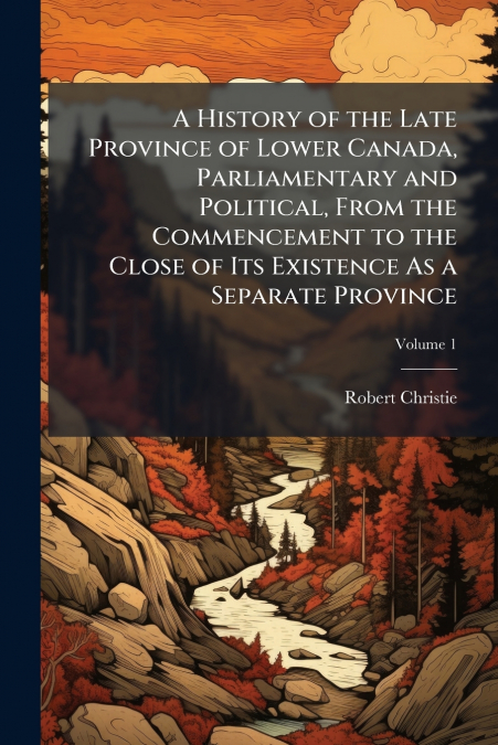A History of the Late Province of Lower Canada, Parliamentary and Political, From the Commencement to the Close of Its Existence As a Separate Province; Volume 1