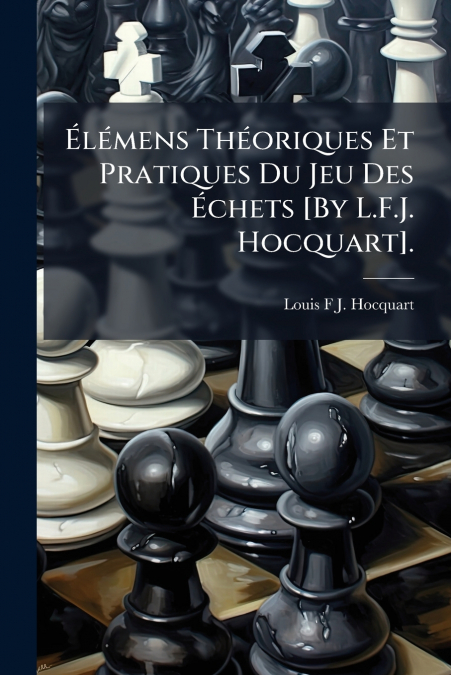 Élémens Théoriques Et Pratiques Du Jeu Des Échets [By L.F.J. Hocquart].