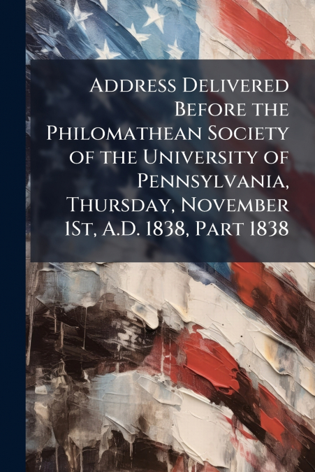 Address Delivered Before the Philomathean Society of the University of Pennsylvania, Thursday, November 1St, A.D. 1838, Part 1838