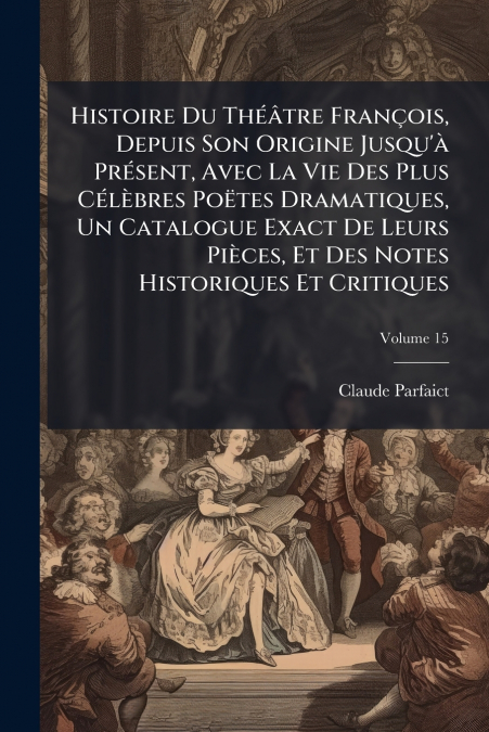 Histoire Du Théâtre François, Depuis Son Origine Jusqu’à Présent, Avec La Vie Des Plus Célèbres Poëtes Dramatiques, Un Catalogue Exact De Leurs Pièces, Et Des Notes Historiques Et Critiques; Volume 15