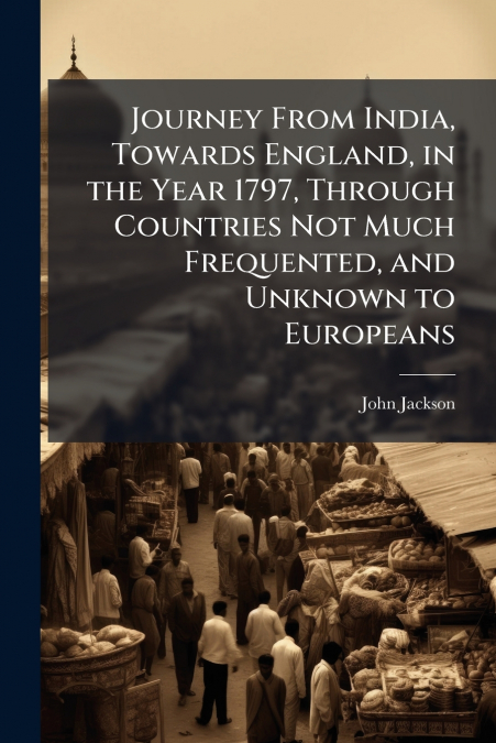 Journey From India, Towards England, in the Year 1797, Through Countries Not Much Frequented, and Unknown to Europeans