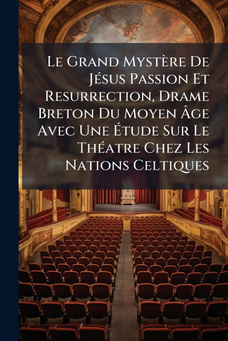 Le Grand Mystère De Jésus Passion Et Resurrection, Drame Breton Du Moyen Âge Avec Une Étude Sur Le Théatre Chez Les Nations Celtiques