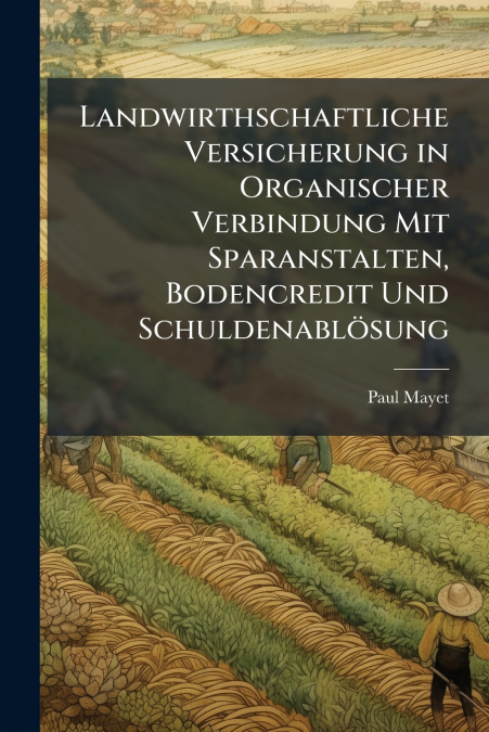 Landwirthschaftliche Versicherung in Organischer Verbindung Mit Sparanstalten, Bodencredit Und Schuldenablösung