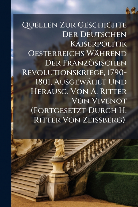 Quellen Zur Geschichte Der Deutschen Kaiserpolitik Oesterreichs Während Der Französischen Revolutionskriege, 1790-1801, Ausgewählt Und Herausg. Von A. Ritter Von Vivenot (Fortgesetzt Durch H. Ritter V