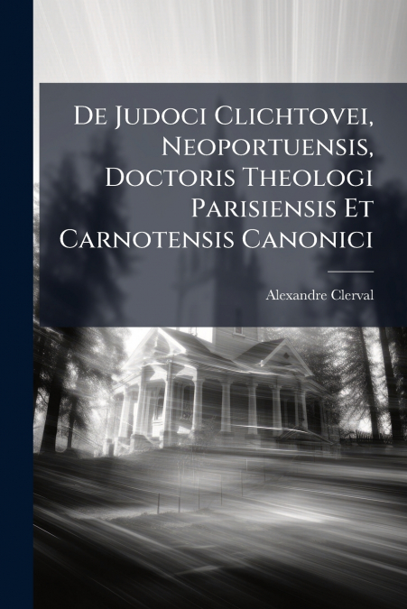 De Judoci Clichtovei, Neoportuensis, Doctoris Theologi Parisiensis Et Carnotensis Canonici