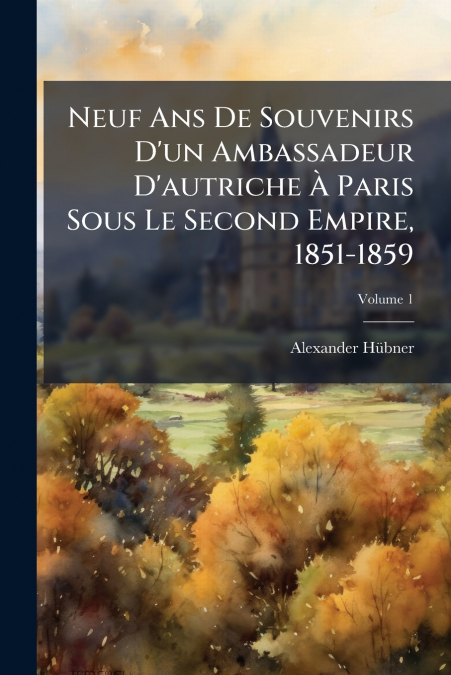 Neuf Ans De Souvenirs D’un Ambassadeur D’autriche À Paris Sous Le Second Empire, 1851-1859; Volume 1