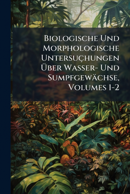 Biologische Und Morphologische Untersuçhungen Über Wasser- Und Sumpfgewächse, Volumes 1-2
