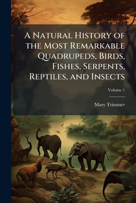 A Natural History of the Most Remarkable Quadrupeds, Birds, Fishes, Serpents, Reptiles, and Insects; Volume 1