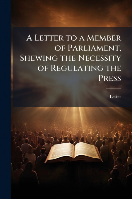 A Letter to a Member of Parliament, Shewing the Necessity of Regulating the Press