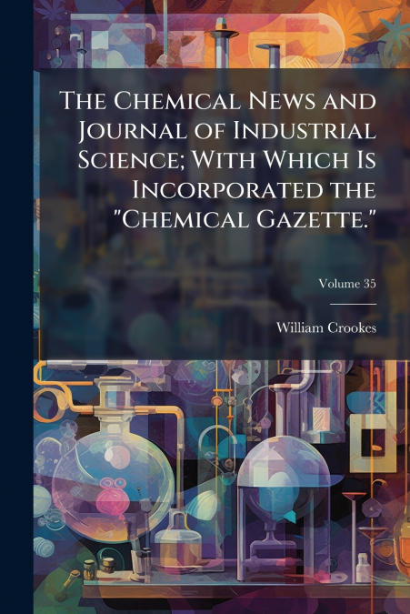 The Chemical News and Journal of Industrial Science; With Which Is Incorporated the 'Chemical Gazette.'