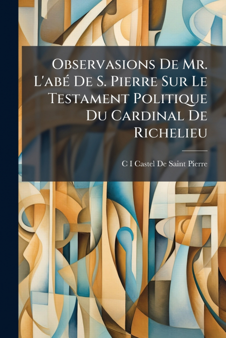 Observasions De Mr. L’abé De S. Pierre Sur Le Testament Politique Du Cardinal De Richelieu