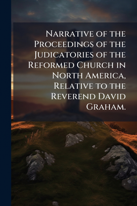 Narrative of the Proceedings of the Judicatories of the Reformed Church in North America, Relative to the Reverend David Graham.