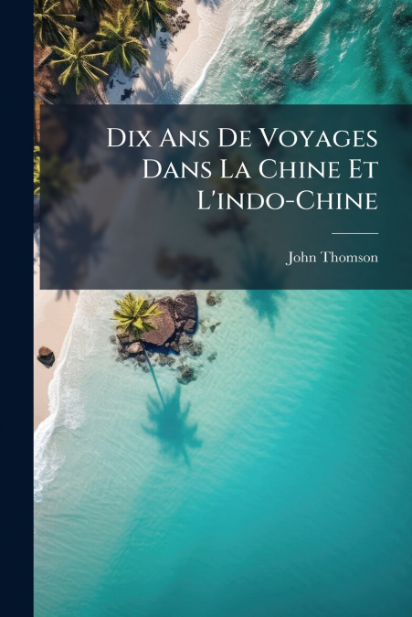 Dix Ans De Voyages Dans La Chine Et L’indo-Chine