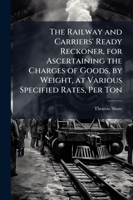 The Railway and Carriers’ Ready Reckoner, for Ascertaining the Charges of Goods, by Weight, at Various Specified Rates, Per Ton