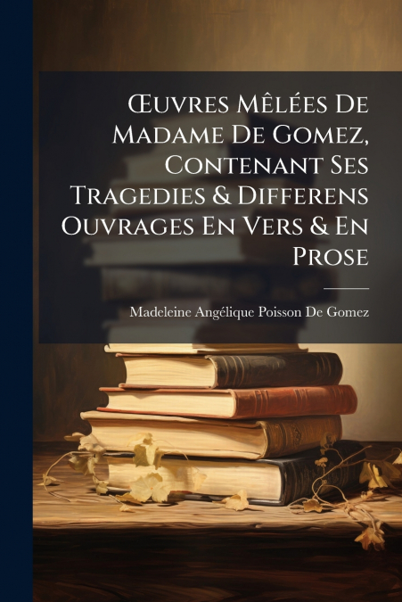Œuvres Mêlées De Madame De Gomez, Contenant Ses Tragedies & Differens Ouvrages En Vers & En Prose
