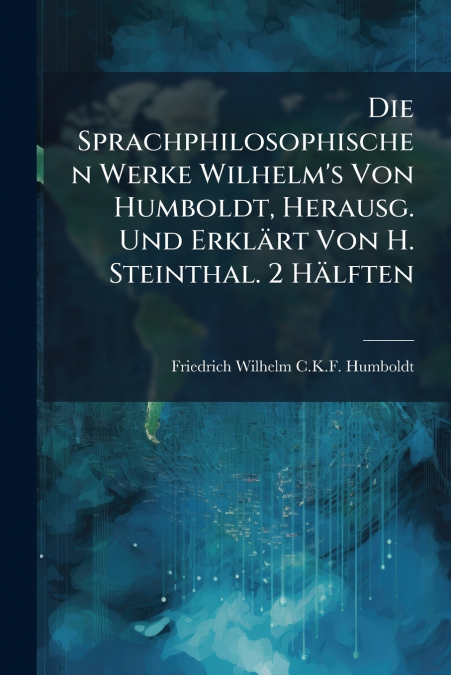 Die Sprachphilosophischen Werke Wilhelm’s Von Humboldt, Herausg. Und Erklärt Von H. Steinthal. 2 Hälften