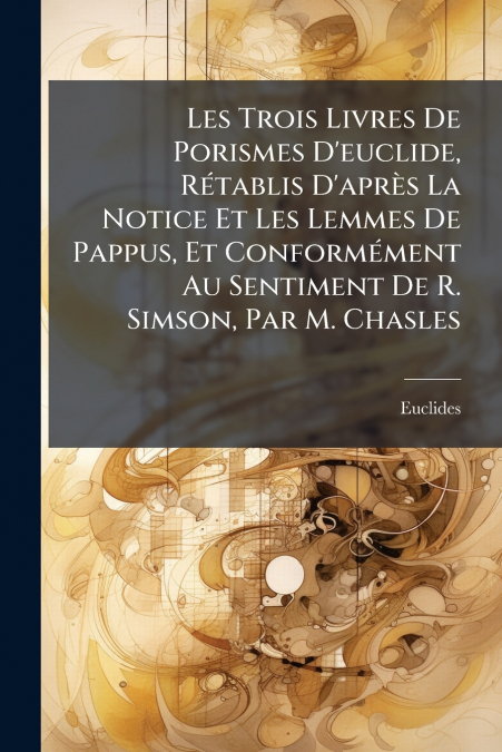Les Trois Livres De Porismes D’euclide, Rétablis D’après La Notice Et Les Lemmes De Pappus, Et Conformément Au Sentiment De R. Simson, Par M. Chasles