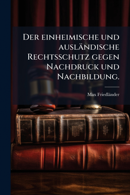 Der einheimische und ausländische Rechtsschutz gegen Nachdruck und Nachbildung.