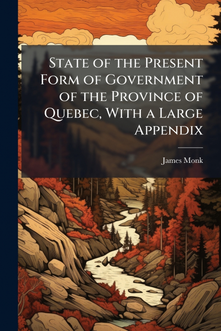State of the Present Form of Government of the Province of Quebec, With a Large Appendix