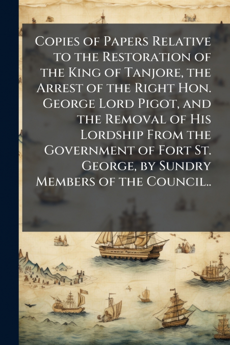 Copies of Papers Relative to the Restoration of the King of Tanjore, the Arrest of the Right Hon. George Lord Pigot, and the Removal of His Lordship From the Government of Fort St. George, by Sundry M