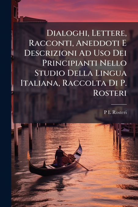 Dialoghi, Lettere, Racconti, Aneddoti E Descrizioni Ad Uso Dei Principianti Nello Studio Della Lingua Italiana, Raccolta Di P. Rosteri