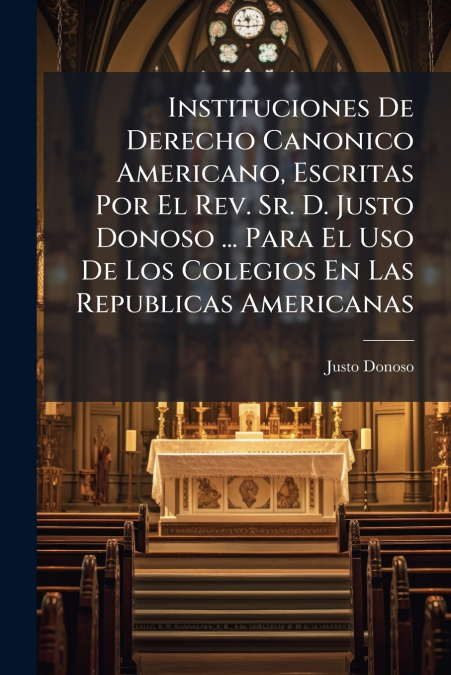 Instituciones De Derecho Canonico Americano, Escritas Por El Rev. Sr. D. Justo Donoso ... Para El Uso De Los Colegios En Las Republicas Americanas