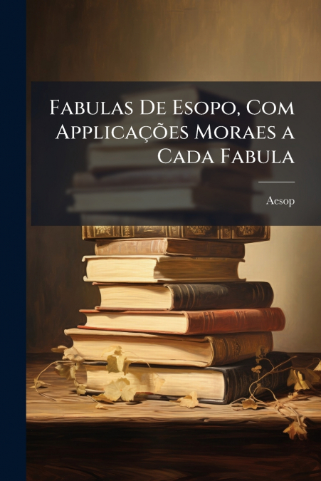 Fabulas De Esopo, Com Applicações Moraes a Cada Fabula
