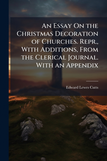 An Essay On the Christmas Decoration of Churches. Repr., With Additions, From the Clerical Journal. With an Appendix