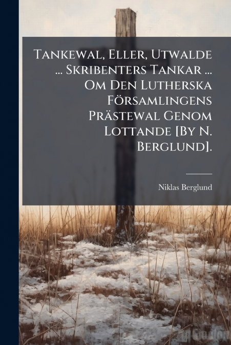 Tankewal, Eller, Utwalde ... Skribenters Tankar ... Om Den Lutherska Församlingens Prästewal Genom Lottande [By N. Berglund].