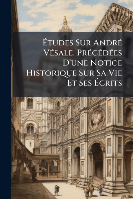 Études Sur André Vésale, Précédées D’une Notice Historique Sur Sa Vie Et Ses Écrits