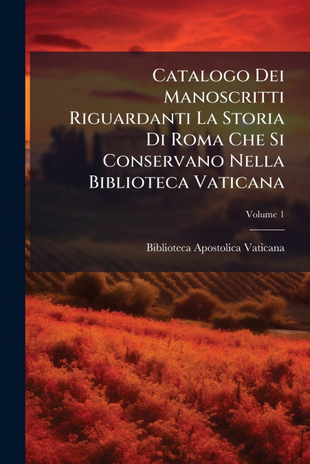 Catalogo Dei Manoscritti Riguardanti La Storia Di Roma Che Si Conservano Nella Biblioteca Vaticana; Volume 1