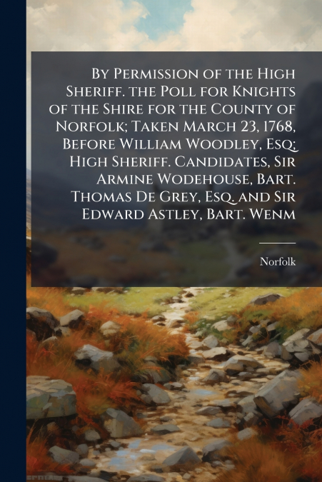 By Permission of the High Sheriff. the Poll for Knights of the Shire for the County of Norfolk; Taken March 23, 1768, Before William Woodley, Esq; High Sheriff. Candidates, Sir Armine Wodehouse, Bart.
