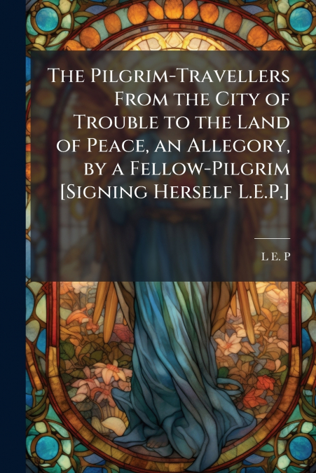 The Pilgrim-Travellers From the City of Trouble to the Land of Peace, an Allegory, by a Fellow-Pilgrim [Signing Herself L.E.P.]
