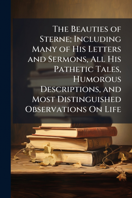 The Beauties of Sterne; Including Many of His Letters and Sermons, All His Pathetic Tales, Humorous Descriptions, and Most Distinguished Observations On Life