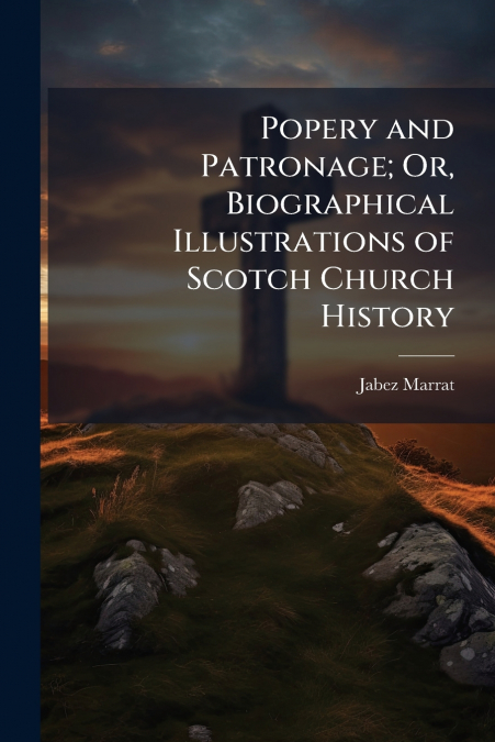 Popery and Patronage; Or, Biographical Illustrations of Scotch Church History