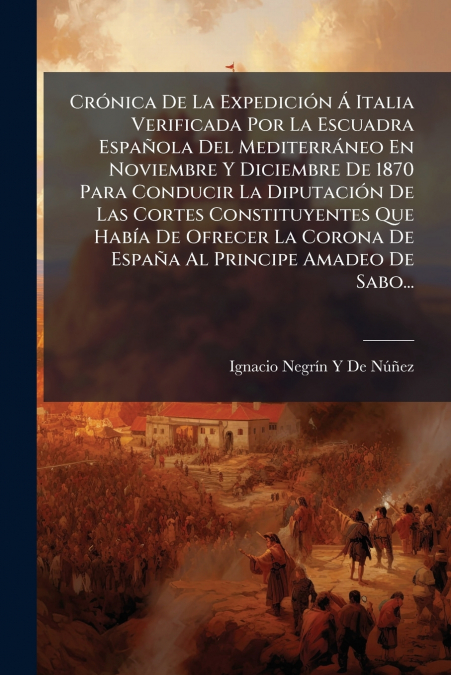 Crónica De La Expedición Á Italia Verificada Por La Escuadra Española Del Mediterráneo En Noviembre Y Diciembre De 1870 Para Conducir La Diputación De Las Cortes Constituyentes Que Había De Ofrecer La