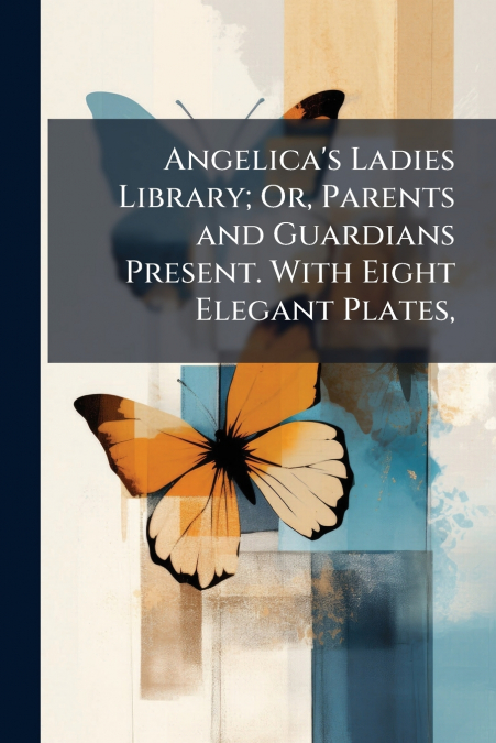 Angelica’s Ladies Library; Or, Parents and Guardians Present. With Eight Elegant Plates,