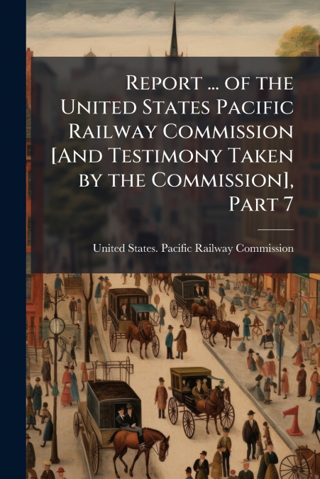 Report ... of the United States Pacific Railway Commission [And Testimony Taken by the Commission], Part 7