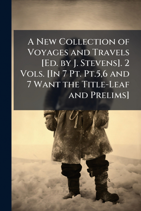 A New Collection of Voyages and Travels [Ed. by J. Stevens]. 2 Vols. [In 7 Pt. Pt.5,6 and 7 Want the Title-Leaf and Prelims]