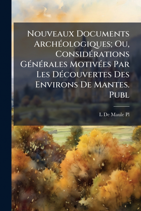 Nouveaux Documents Archéologiques; Ou, Considérations Générales Motivées Par Les Découvertes Des Environs De Mantes. Publ