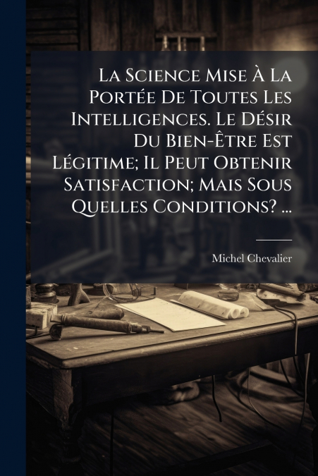 La Science Mise À La Portée De Toutes Les Intelligences. Le Désir Du Bien-Être Est Légitime; Il Peut Obtenir Satisfaction; Mais Sous Quelles Conditions? ...