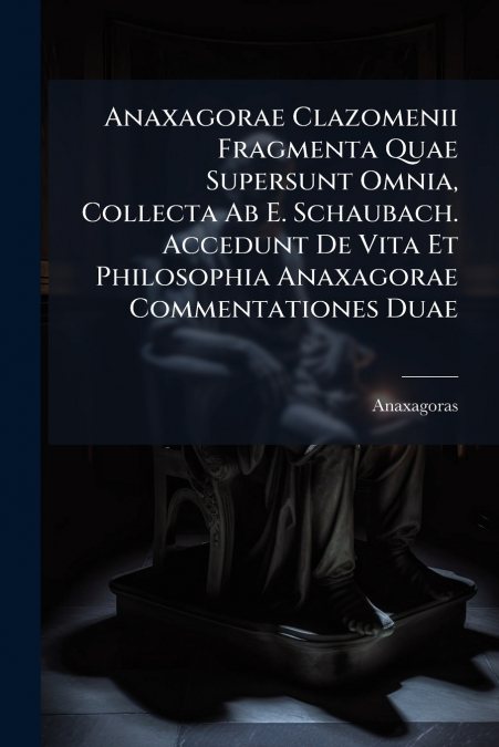 Anaxagorae Clazomenii Fragmenta Quae Supersunt Omnia, Collecta Ab E. Schaubach. Accedunt De Vita Et Philosophia Anaxagorae Commentationes Duae