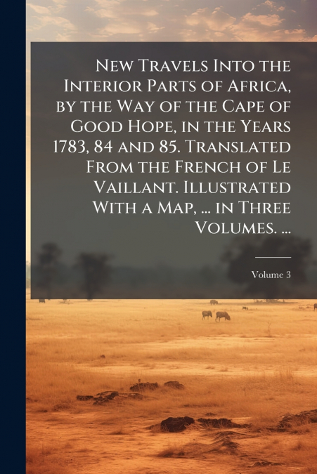 New Travels Into the Interior Parts of Africa, by the Way of the Cape of Good Hope, in the Years 1783, 84 and 85. Translated From the French of Le Vaillant. Illustrated With a Map, ... in Three Volume