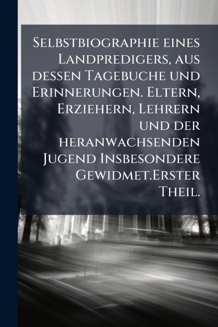 Selbstbiographie eines Landpredigers, aus dessen Tagebuche und Erinnerungen. Eltern, Erziehern, Lehrern und der heranwachsenden Jugend Insbesondere Gewidmet.Erster Theil.