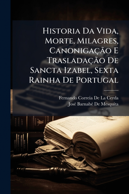 Historia Da Vida, Morte, Milagres, Canonigação E Trasladação De Sancta Izabel, Sexta Rainha De Portugal