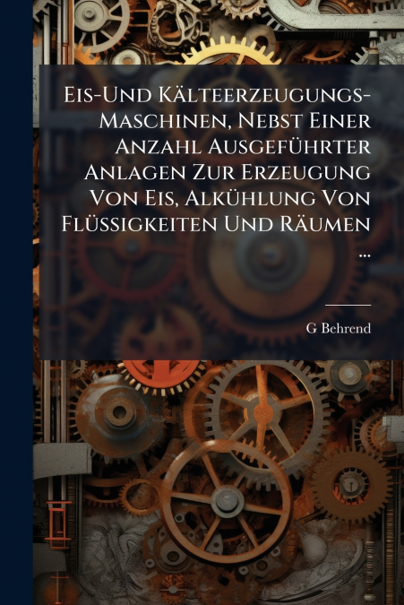 Eis-Und Kälteerzeugungs-Maschinen, Nebst Einer Anzahl Ausgeführter Anlagen Zur Erzeugung Von Eis, Alkühlung Von Flüssigkeiten Und Räumen ...