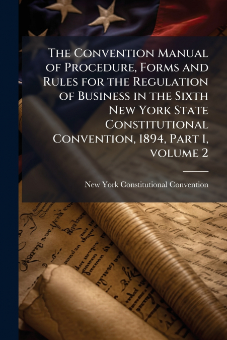 The Convention Manual of Procedure, Forms and Rules for the Regulation of Business in the Sixth New York State Constitutional Convention, 1894, Part 1, volume 2
