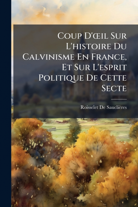 Coup D’œil Sur L’histoire Du Calvinisme En France, Et Sur L’esprit Politique De Cette Secte