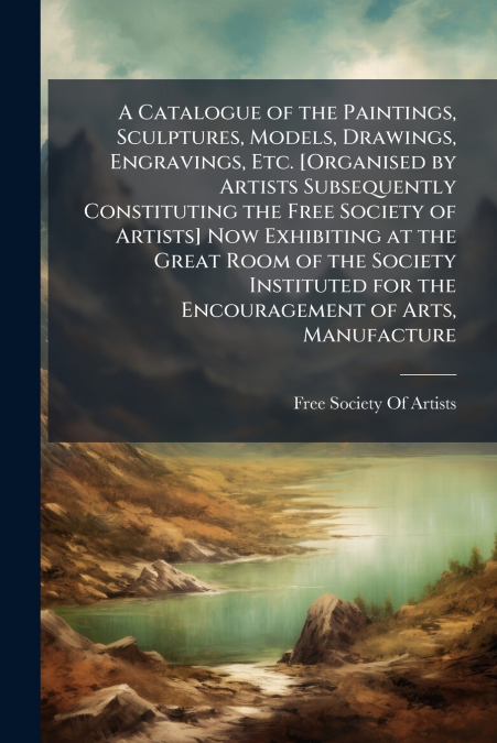 A Catalogue of the Paintings, Sculptures, Models, Drawings, Engravings, Etc. [Organised by Artists Subsequently Constituting the Free Society of Artists] Now Exhibiting at the Great Room of the Societ