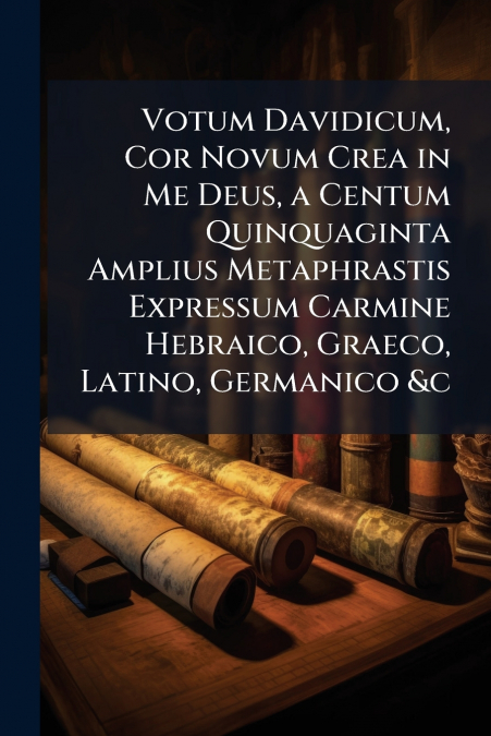 Votum Davidicum, Cor Novum Crea in Me Deus, a Centum Quinquaginta Amplius Metaphrastis Expressum Carmine Hebraico, Graeco, Latino, Germanico &c